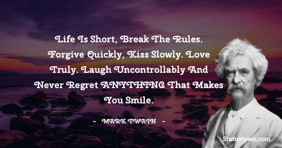 Mark Twain  Quotes - Life is short, Break the Rules. Forgive quickly, Kiss slowly. Love truly. Laugh uncontrollably And never regret ANYTHING That makes you smile.