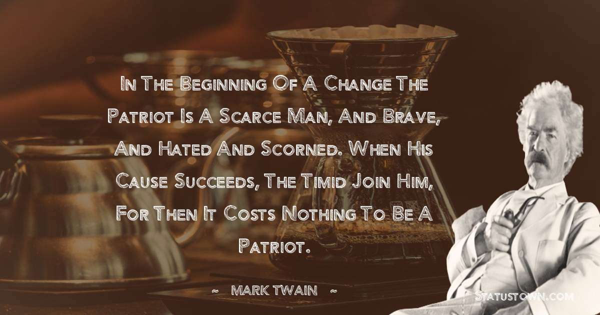 Mark Twain  Quotes - In the beginning of a change the patriot is a scarce man, and brave, and hated and scorned. When his cause succeeds, the timid join him, for then it costs nothing to be a patriot.
