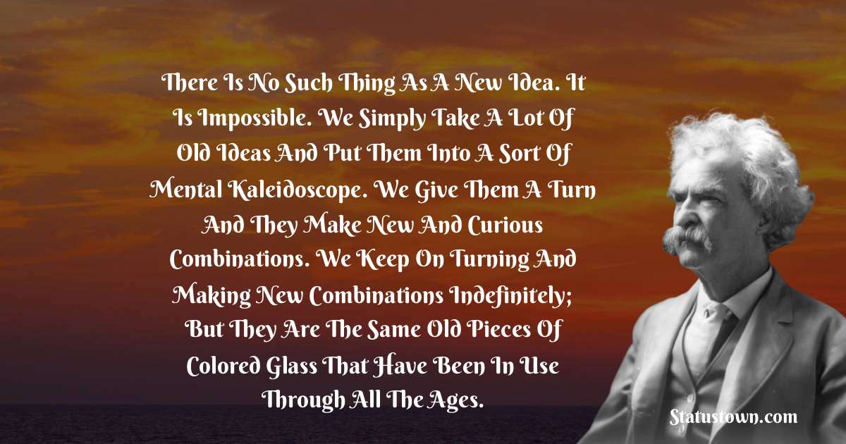 Mark Twain  Quotes - There is no such thing as a new idea. It is impossible. We simply take a lot of old ideas and put them into a sort of mental kaleidoscope. We give them a turn and they make new and curious combinations. We keep on turning and making new combinations indefinitely; but they are the same old pieces of colored glass that have been in use through all the ages.