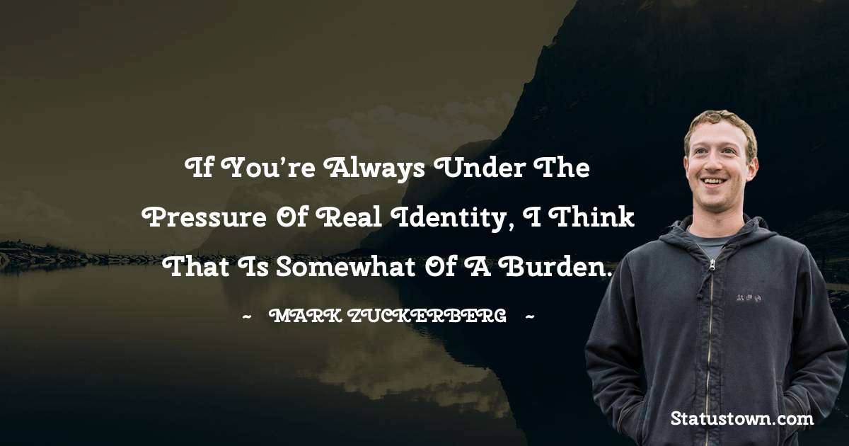 Mark Zuckerberg Quotes - If you’re always under the pressure of real identity, I think that is somewhat of a burden.