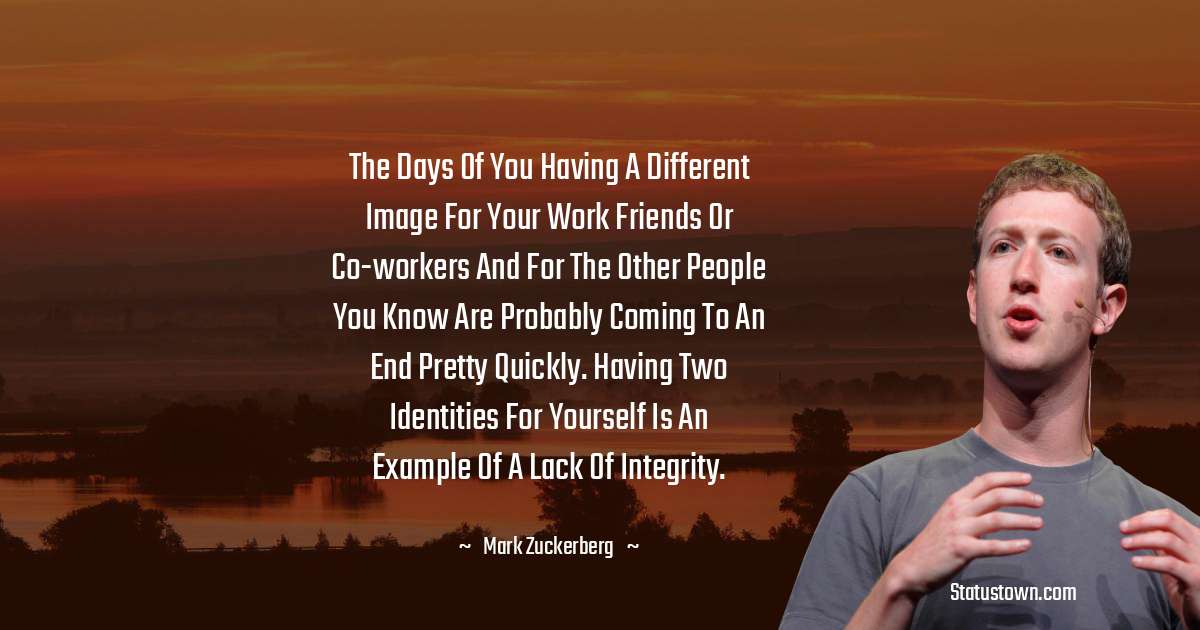 The days of you having a different image for your work friends or co-workers and for the other people you know are probably coming to an end pretty quickly. Having two identities for yourself is an example of a lack of integrity. - Mark Zuckerberg quotes