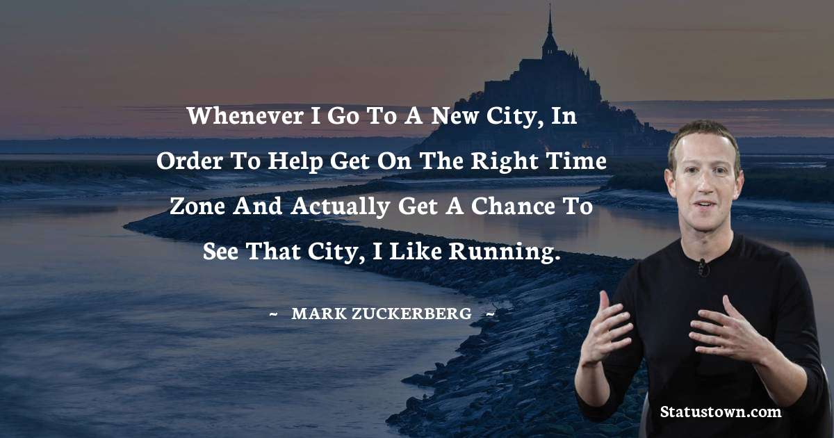 Whenever I go to a new city, in order to help get on the right time zone and actually get a chance to see that city, I like running. - Mark Zuckerberg quotes