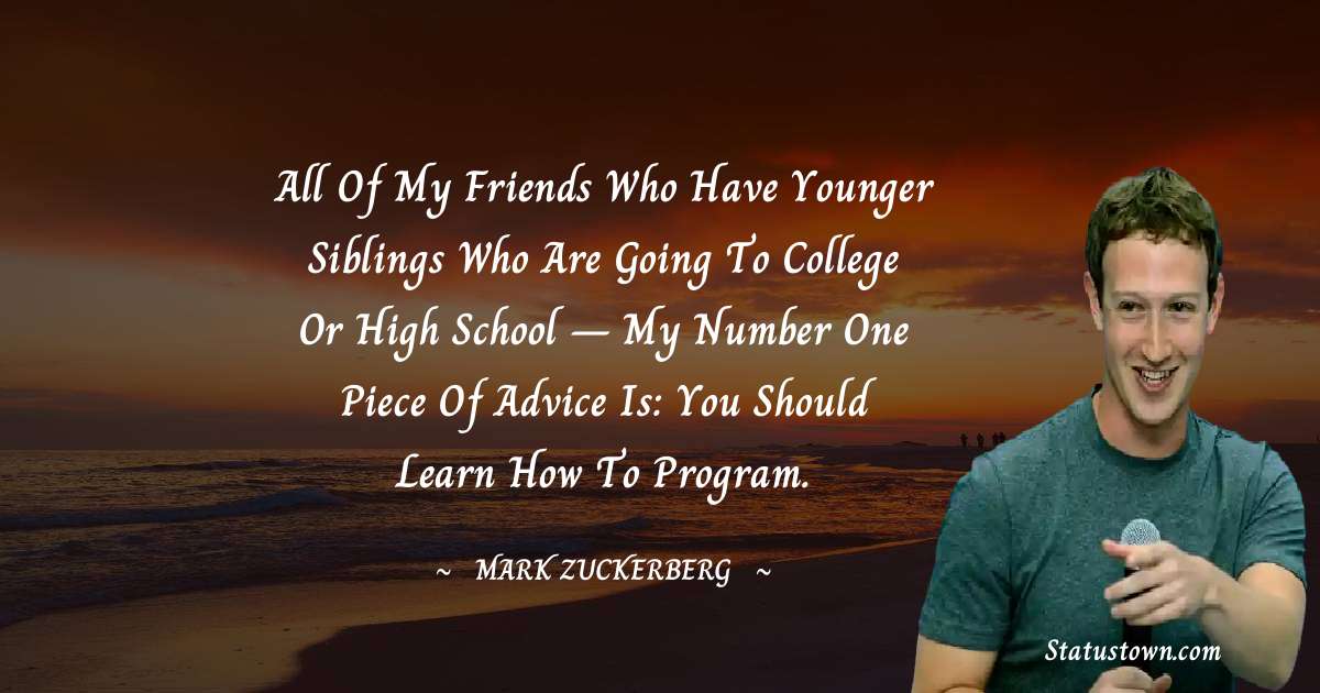 All of my friends who have younger siblings who are going to college or high school – my number one piece of advice is: You should learn how to program. - Mark Zuckerberg quotes