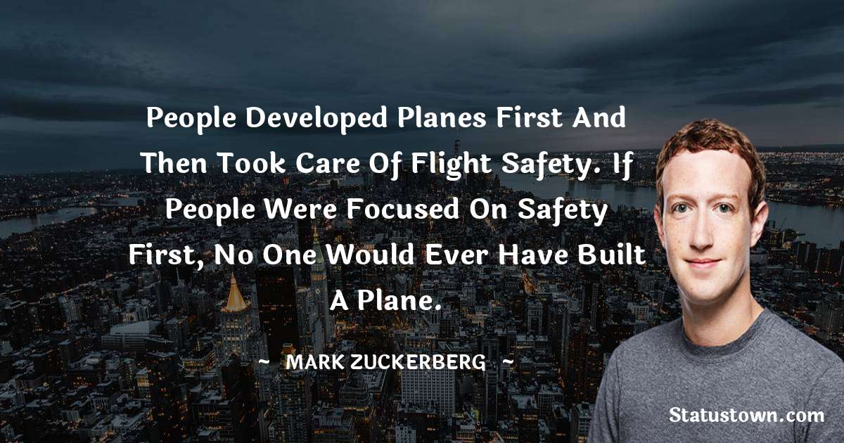 People developed planes first and then took care of flight safety. If people were focused on safety first, no one would ever have built a plane. - Mark Zuckerberg quotes