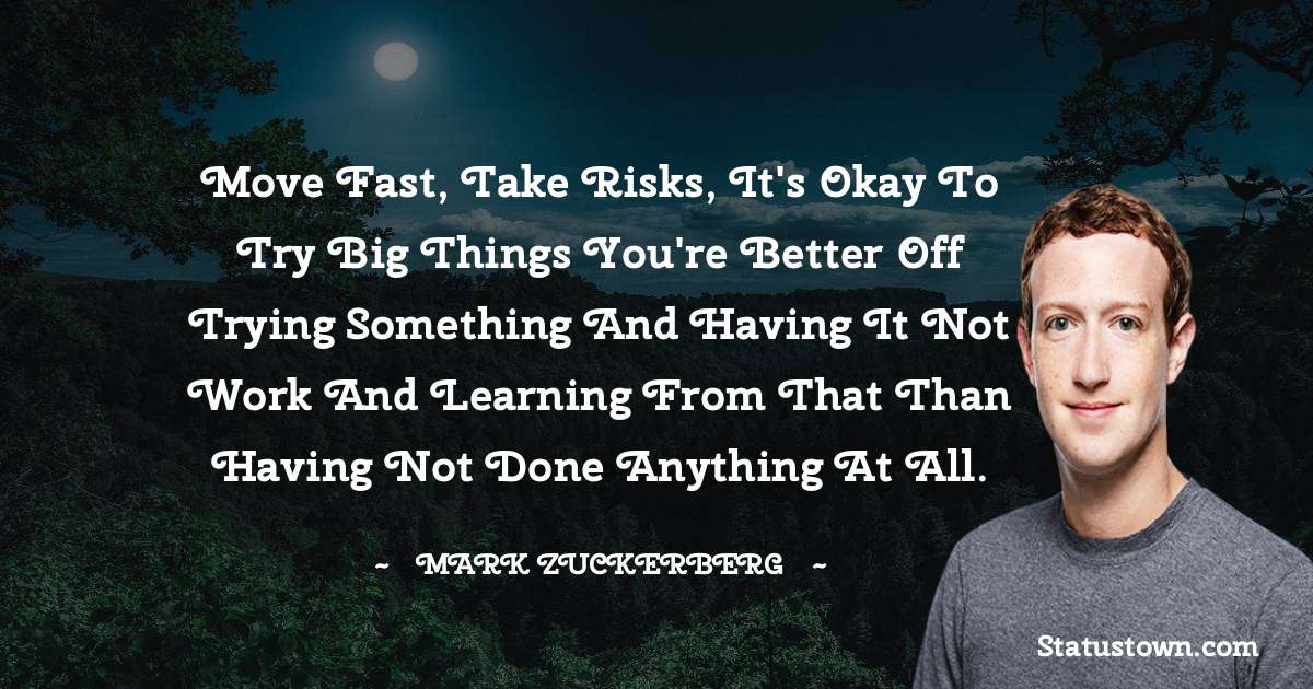 Move fast, take risks, it's okay to try big things you're better off trying something and having it not work and learning from that than having not done anything at all. - Mark Zuckerberg quotes