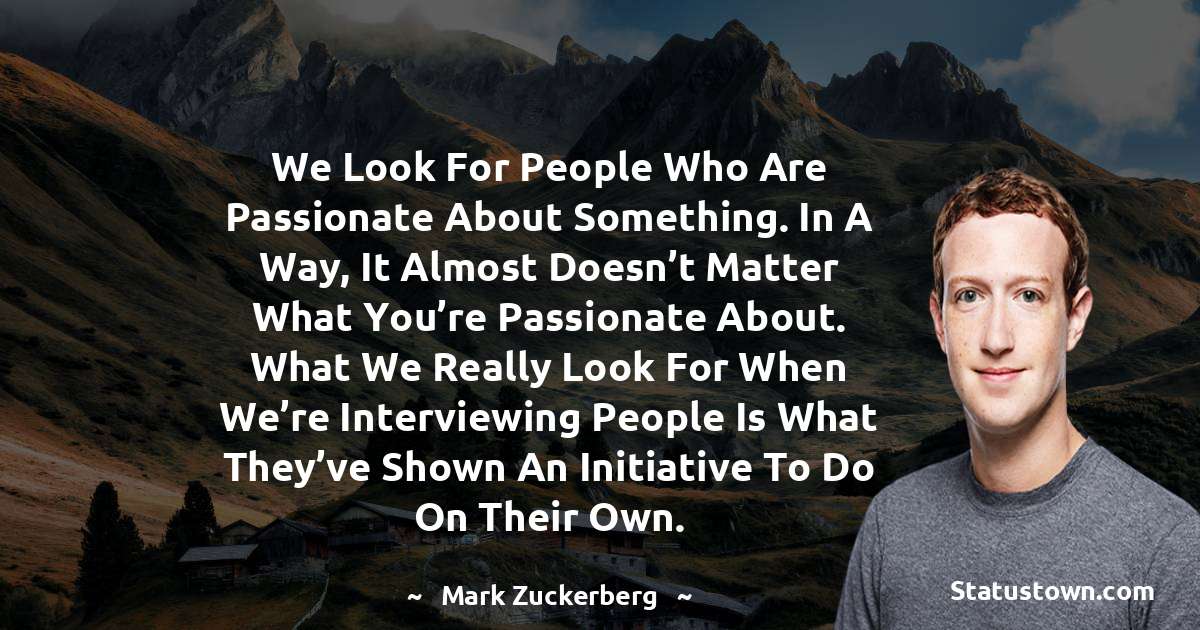 We look for people who are passionate about something. In a way, it almost doesn’t matter what you’re passionate about. What we really look for when we’re interviewing people is what they’ve shown an initiative to do on their own. - Mark Zuckerberg quotes