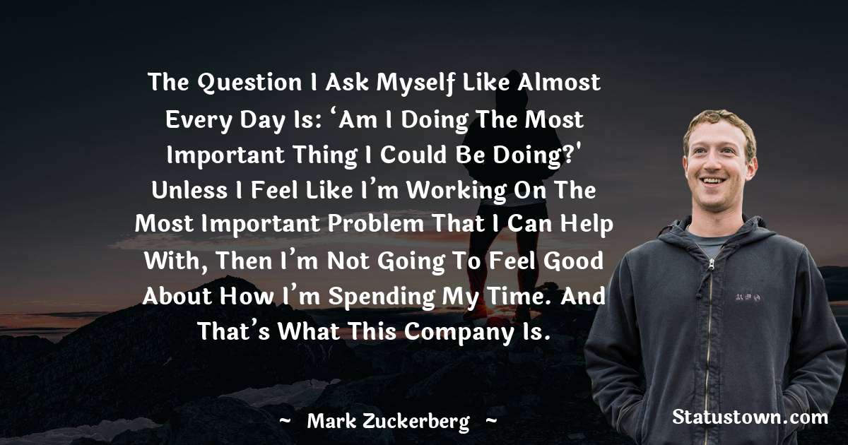 The question I ask myself like almost every day is: ‘Am I doing the most important thing I could be doing?' Unless I feel like I’m working on the most important problem that I can help with, then I’m not going to feel good about how I’m spending my time. And that’s what this company is. - Mark Zuckerberg quotes