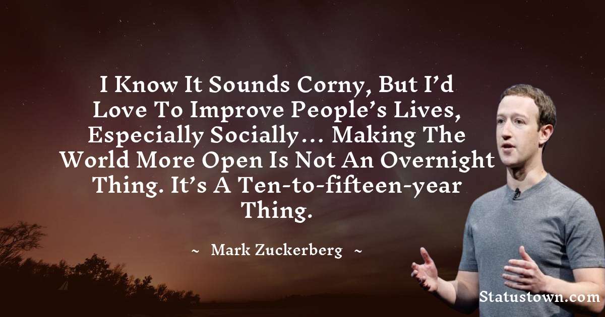 I know it sounds corny, but I’d love to improve people’s lives, especially socially… Making the world more open is not an overnight thing. It’s a ten-to-fifteen-year thing. - Mark Zuckerberg quotes
