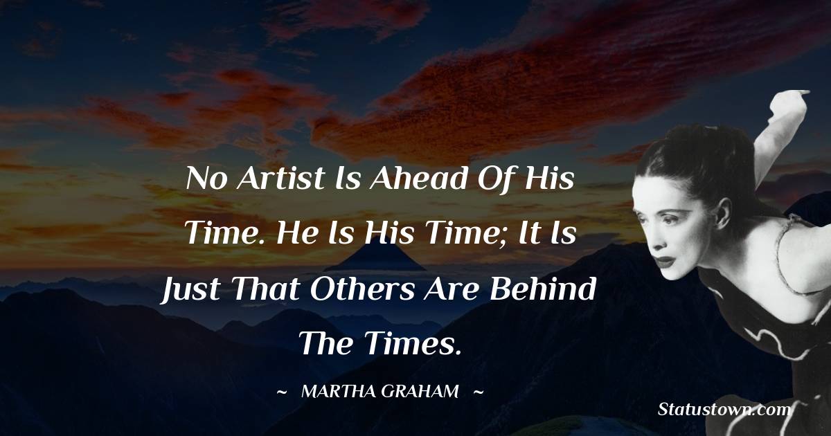 Martha Graham  Quotes - No artist is ahead of his time. He is his time; it is just that others are behind the times.
