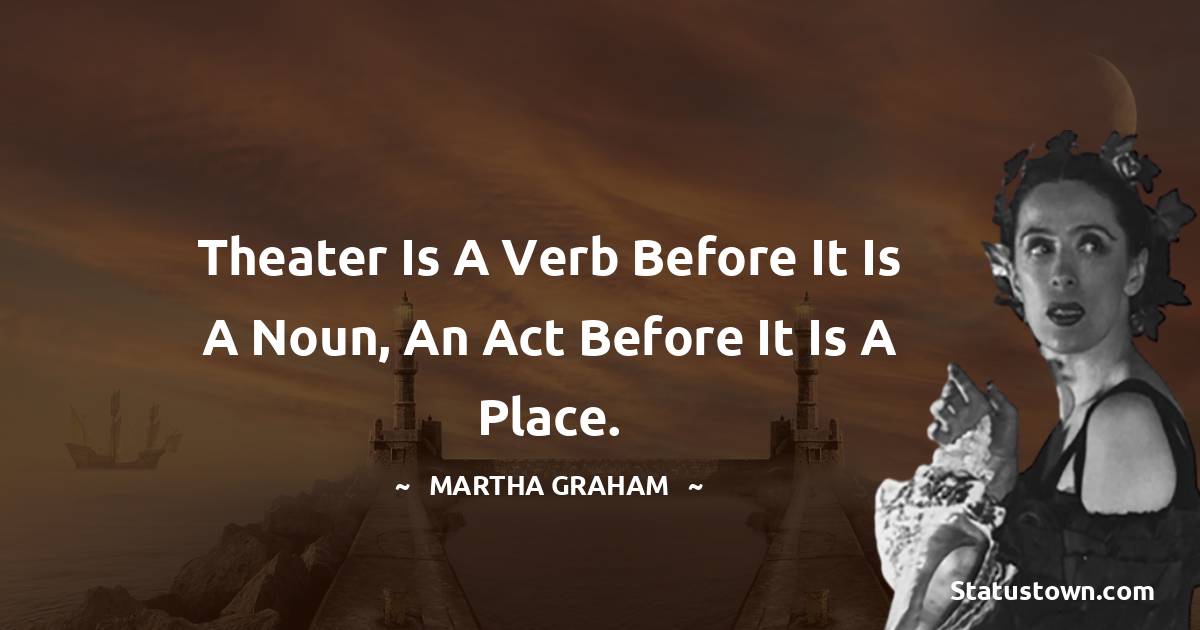 Theater is a verb before it is a noun, an act before it is a place. - Martha Graham  quotes