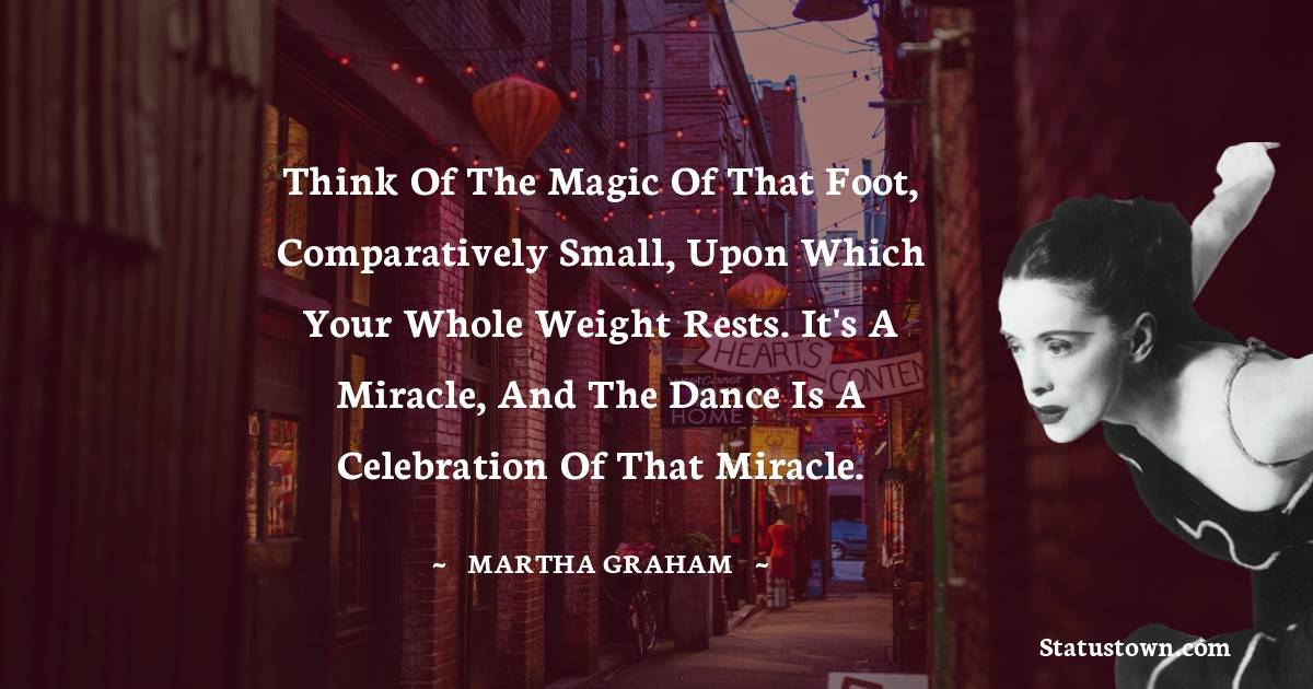Martha Graham  Quotes - Think of the magic of that foot, comparatively small, upon which your whole weight rests. It's a miracle, and the dance is a celebration of that miracle.