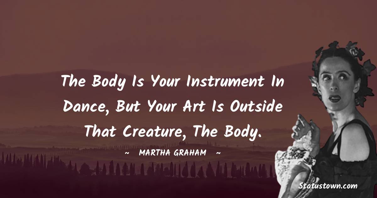 Martha Graham  Quotes - The body is your instrument in dance, but your art is outside that creature, the body.