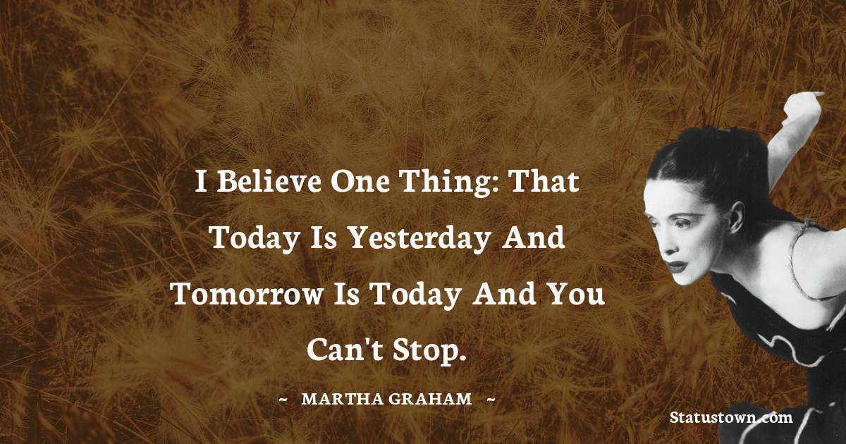 Martha Graham  Quotes - I believe one thing: that today is yesterday and tomorrow is today and you can't stop.
