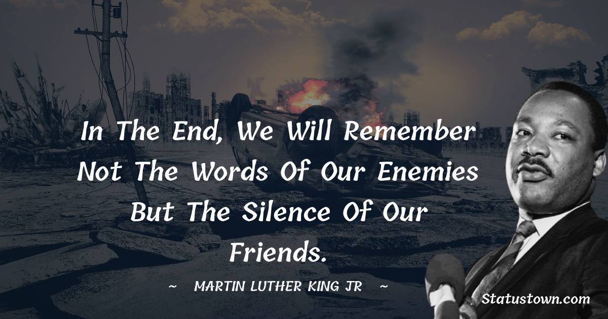 Martin Luther King, Jr.  Quotes - In the End, we will remember not the words of our enemies but the silence of our friends.