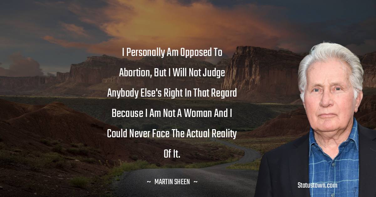 I personally am opposed to abortion, but I will not judge anybody else's right in that regard because I am not a woman and I could never face the actual reality of it.