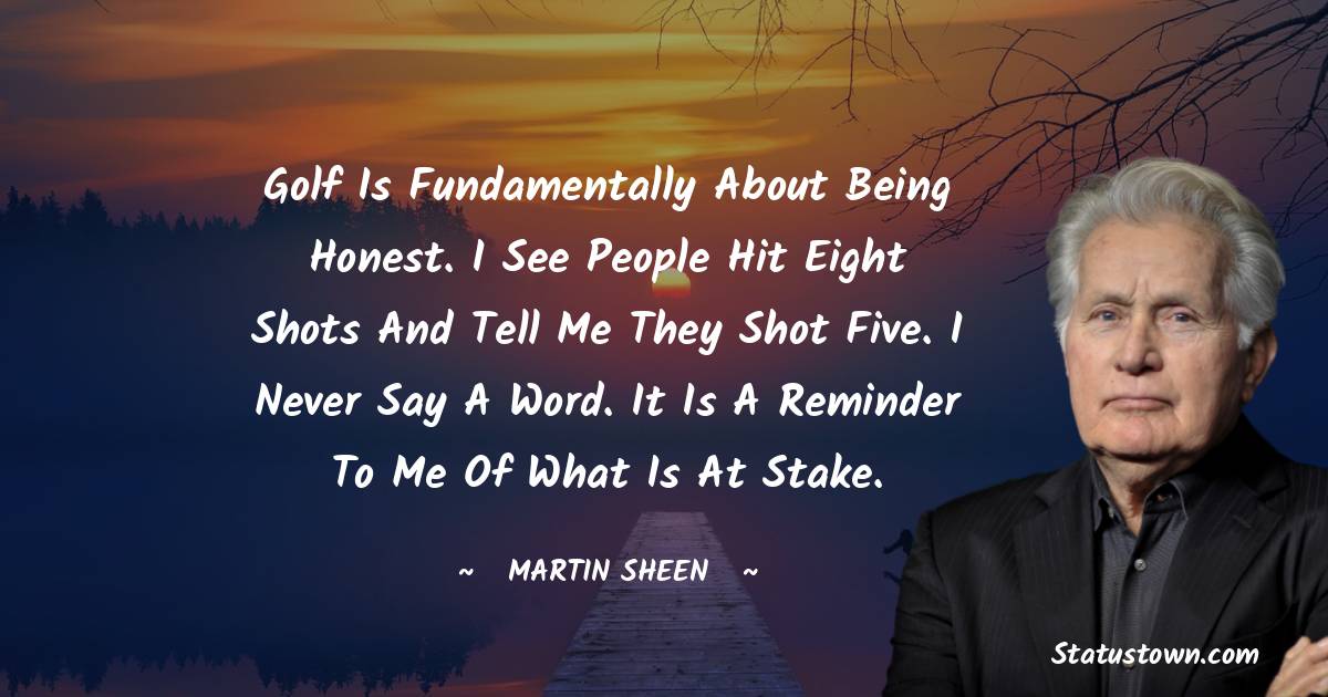 Golf is fundamentally about being honest. I see people hit eight shots and tell me they shot five. I never say a word. It is a reminder to me of what is at stake. - Martin Sheen quotes