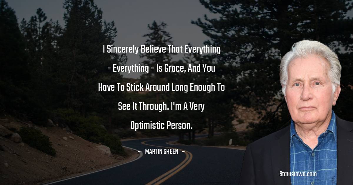 Martin Sheen Quotes - I sincerely believe that everything - everything - is grace, and you have to stick around long enough to see it through. I'm a very optimistic person.
