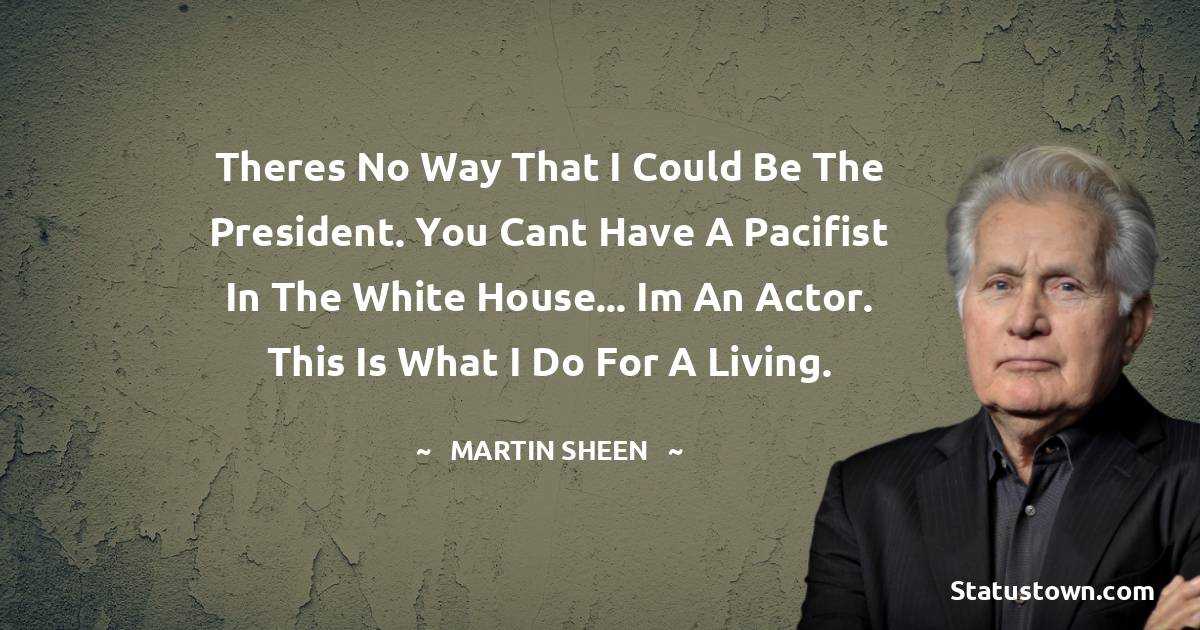 Martin Sheen Quotes - Theres no way that I could be the president. You cant have a pacifist in the White House... Im an actor. This is what I do for a living.