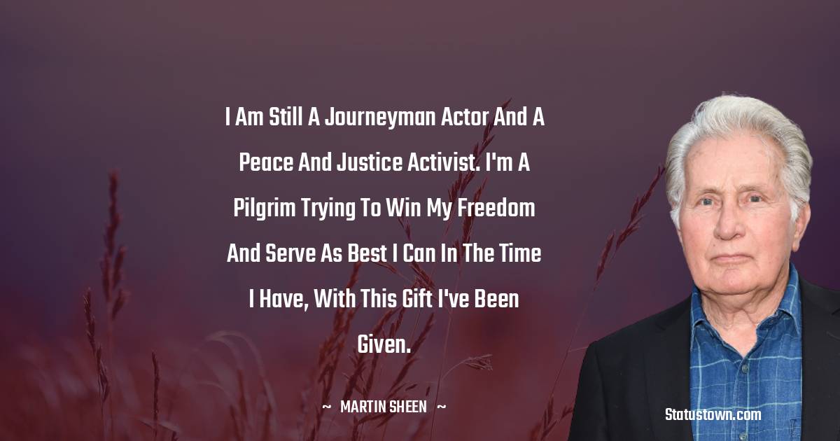 Martin Sheen Quotes - I am still a journeyman actor and a peace and justice activist. I'm a pilgrim trying to win my freedom and serve as best I can in the time I have, with this gift I've been given.