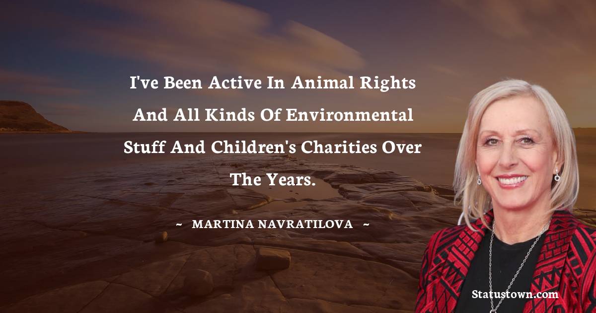 I've been active in animal rights and all kinds of environmental stuff and children's charities over the years.