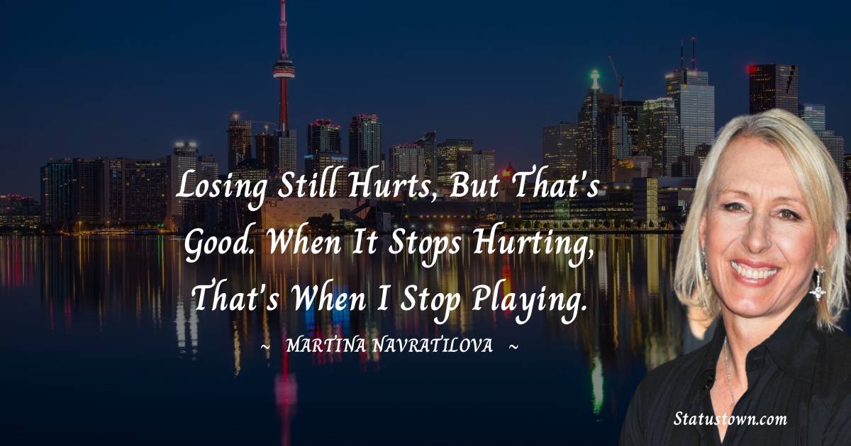 Losing still hurts, but that's good. When it stops hurting, that's when I stop playing. - Martina Navratilova quotes