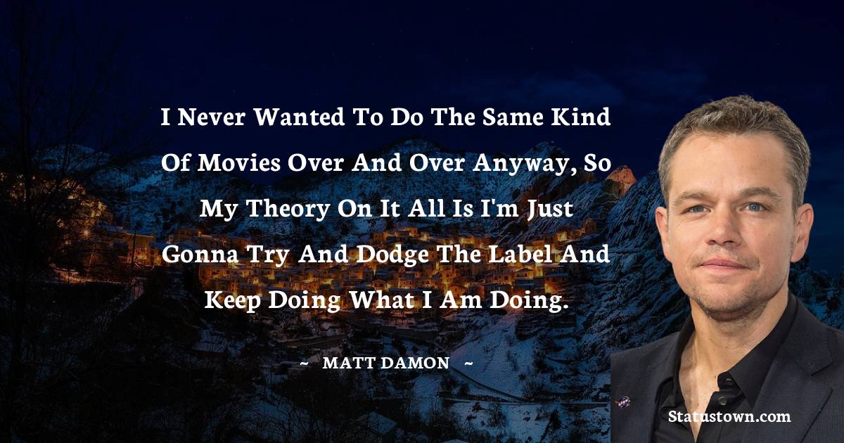 I never wanted to do the same kind of movies over and over anyway, so my theory on it all is I'm just gonna try and dodge the label and keep doing what I am doing. - Matt Damon quotes