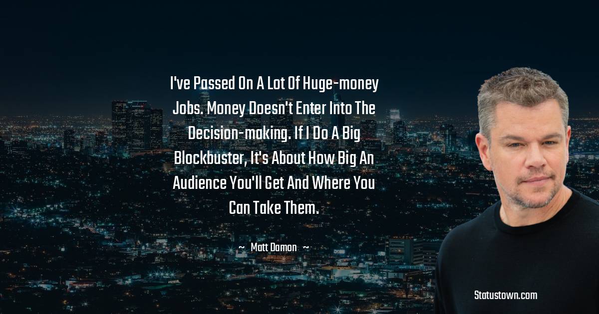 I've passed on a lot of huge-money jobs. Money doesn't enter into the decision-making. If I do a big blockbuster, it's about how big an audience you'll get and where you can take them. - Matt Damon quotes