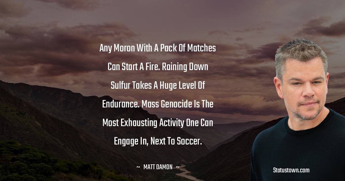 Any moron with a pack of matches can start a fire. Raining down sulfur takes a huge level of endurance. Mass genocide is the most exhausting activity one can engage in, next to soccer. - Matt Damon quotes