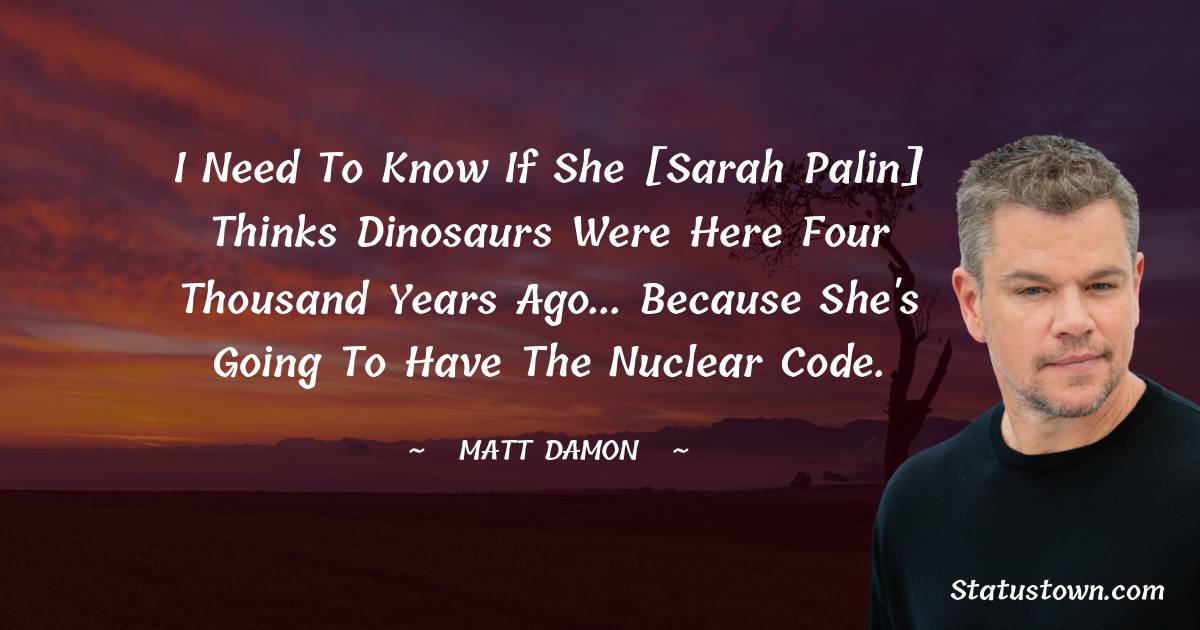 Matt Damon Quotes - I need to know if she [Sarah Palin] thinks dinosaurs were here four thousand years ago... because she's going to have the nuclear code.