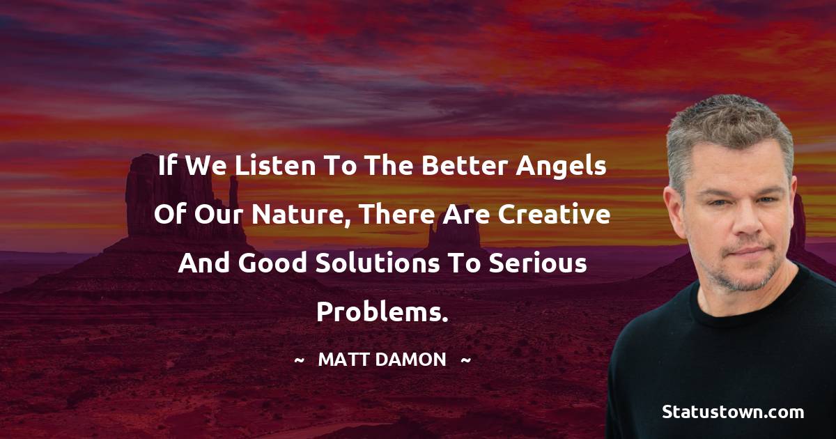 If we listen to the better angels of our nature, there are creative and good solutions to serious problems. - Matt Damon quotes