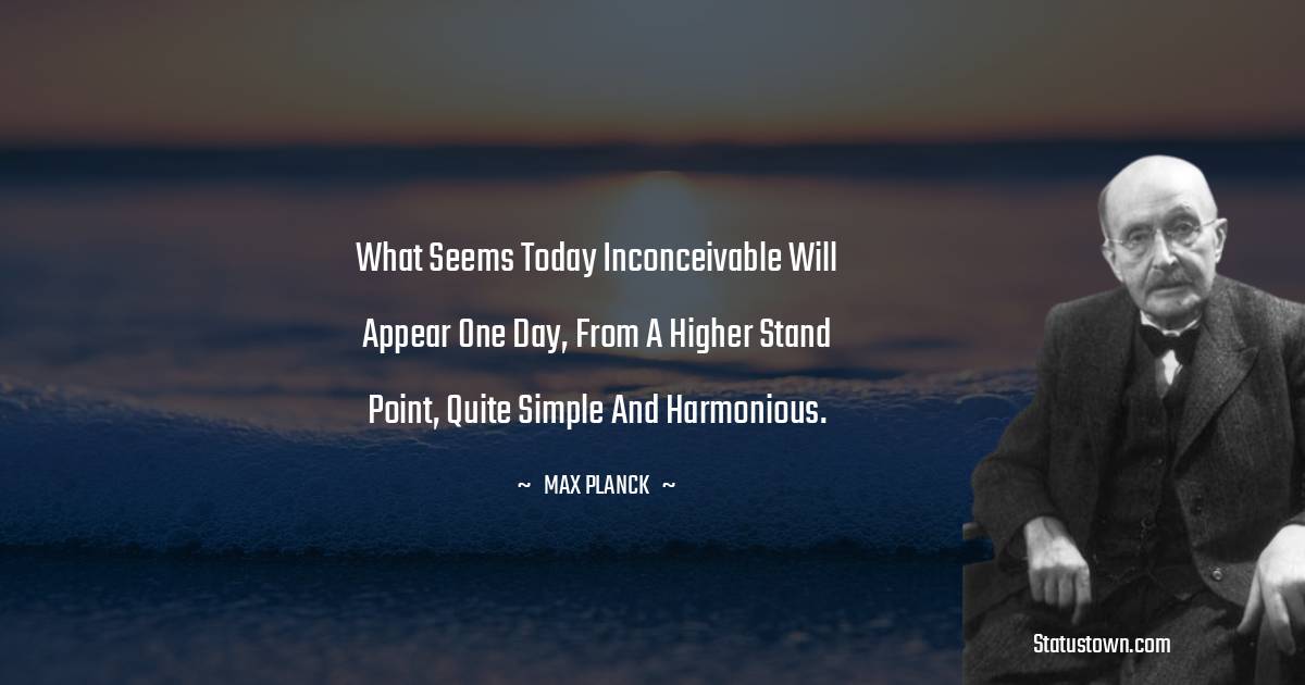 Max Planck Quotes - What seems today inconceivable will appear one day, from a higher stand point, quite simple and harmonious.