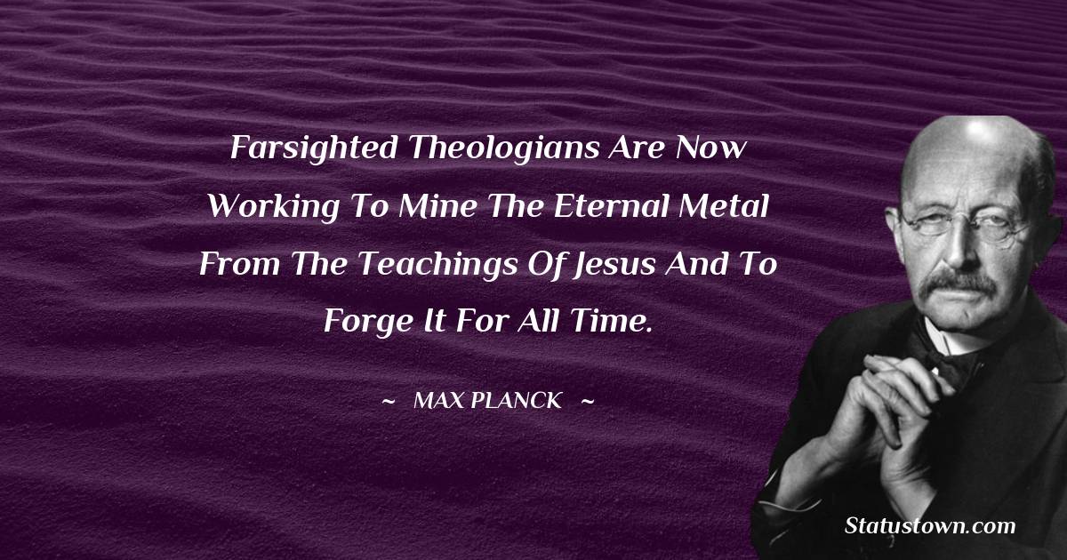 Farsighted theologians are now working to mine the eternal metal from the teachings of Jesus and to forge it for all time. - Max Planck quotes
