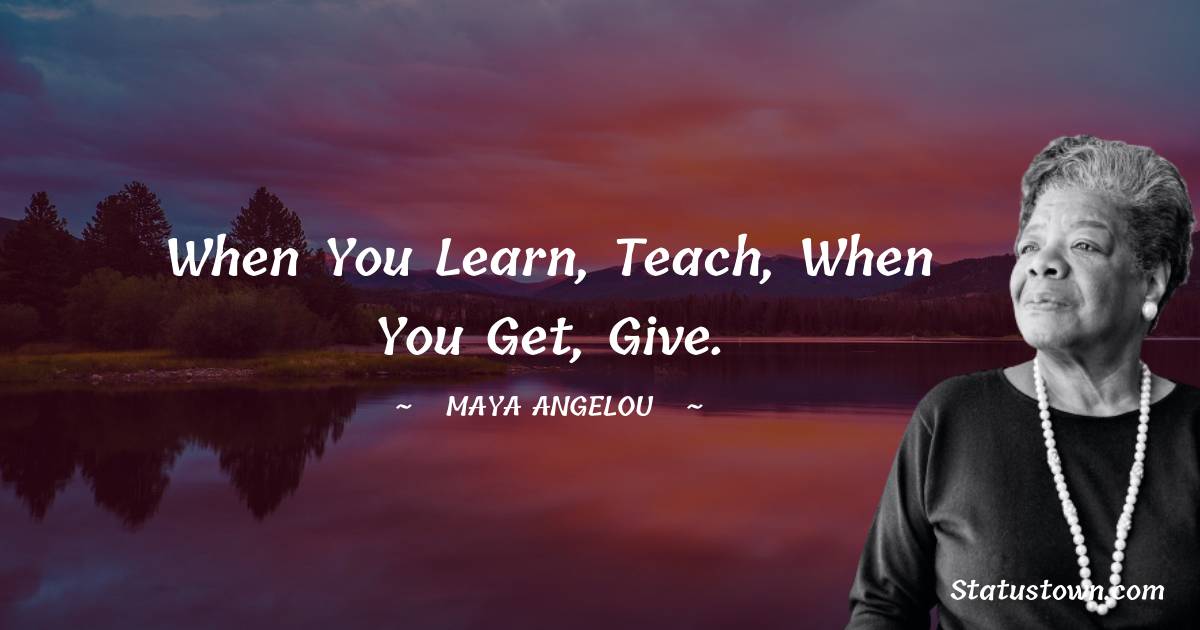 When you learn, teach, when you get, give. - Maya Angelou quotes