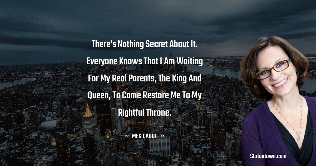 Meg Cabot Quotes - There's nothing secret about it. Everyone knows that I am waiting for my real parents, the king and queen, to come restore me to my rightful throne.