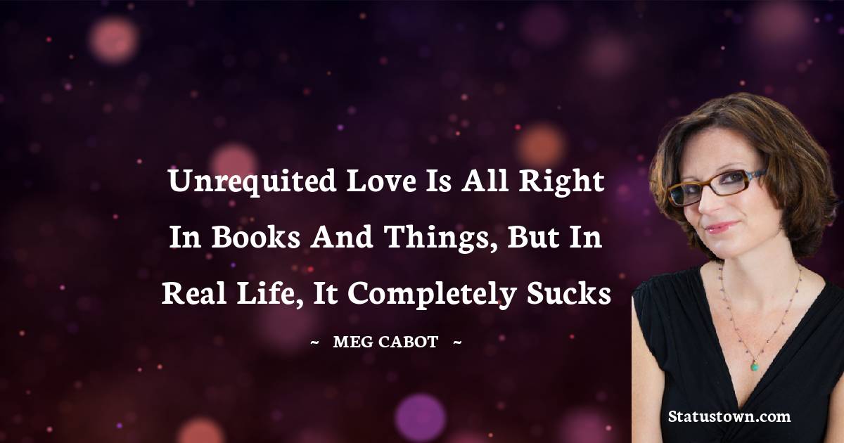 Meg Cabot Quotes - Unrequited love is all right in books and things, but in real life, it completely sucks