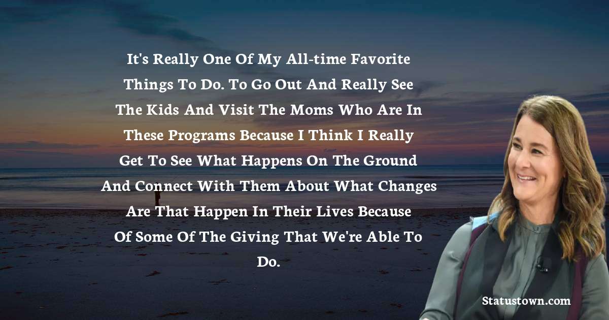 Melinda Gates Quotes - It's really one of my all-time favorite things to do. To go out and really see the kids and visit the moms who are in these programs because I think I really get to see what happens on the ground and connect with them about what changes are that happen in their lives because of some of the giving that we're able to do.