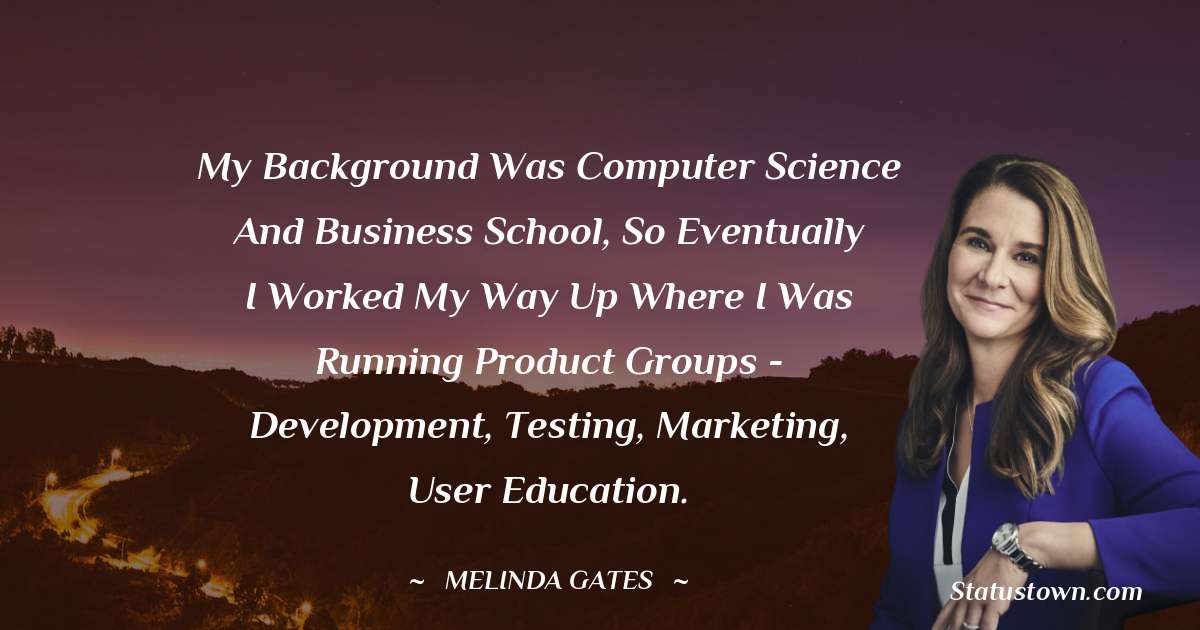 Melinda Gates Quotes - My background was computer science and business school, so eventually I worked my way up where I was running product groups - development, testing, marketing, user education.
