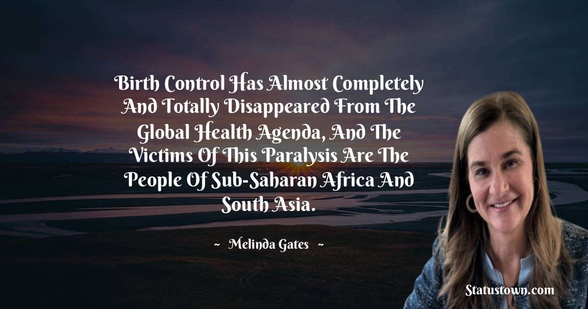 Birth control has almost completely and totally disappeared from the global health agenda, and the victims of this paralysis are the people of Sub-Saharan Africa and South Asia. - Melinda Gates quotes