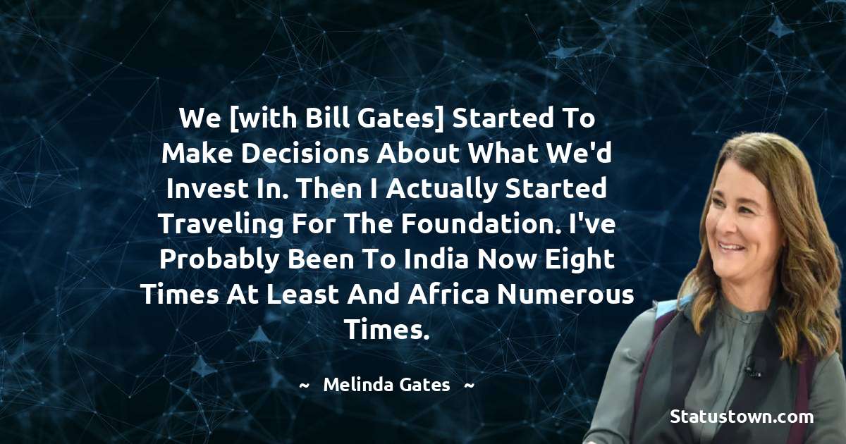 We [with Bill Gates] started to make decisions about what we'd invest in. Then I actually started traveling for the foundation. I've probably been to India now eight times at least and Africa numerous times. - Melinda Gates quotes