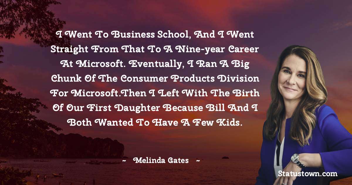 I went to business school, and I went straight from that to a nine-year career at Microsoft. Eventually, I ran a big chunk of the consumer products division for Microsoft.Then I left with the birth of our first daughter because Bill and I both wanted to have a few kids. - Melinda Gates quotes
