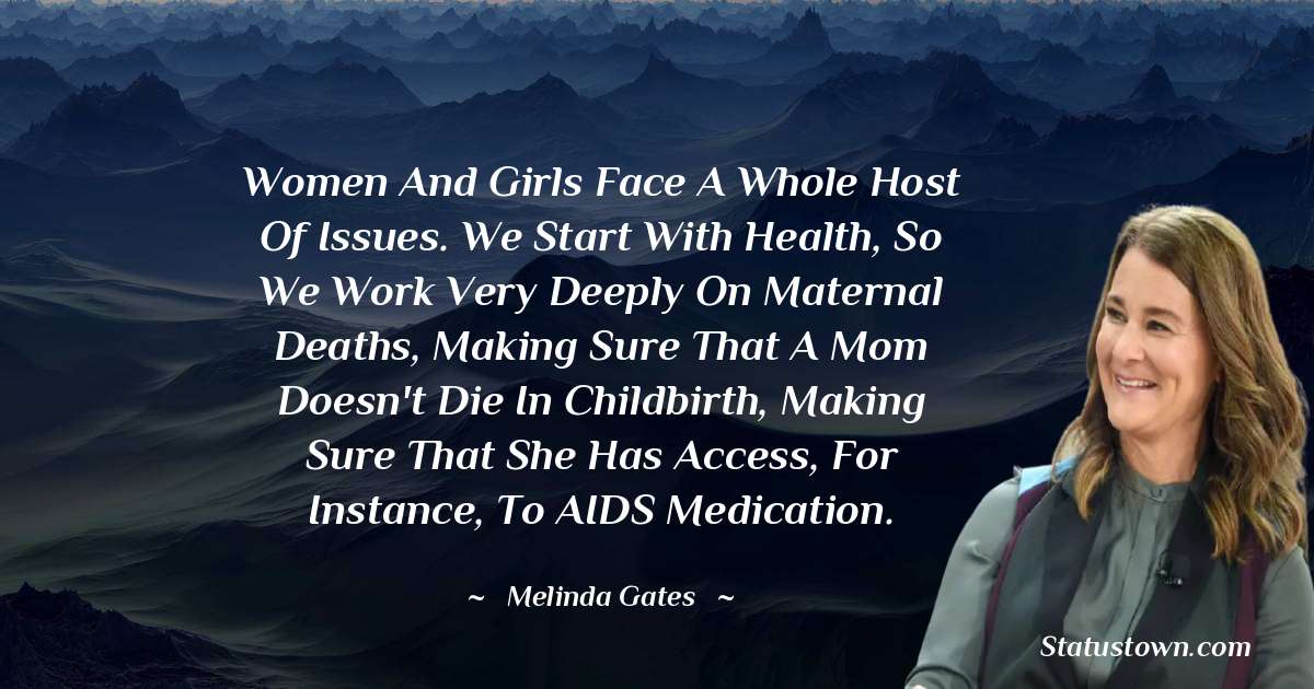 Women and girls face a whole host of issues. We start with health, so we work very deeply on maternal deaths, making sure that a mom doesn't die in childbirth, making sure that she has access, for instance, to AIDS medication. - Melinda Gates quotes
