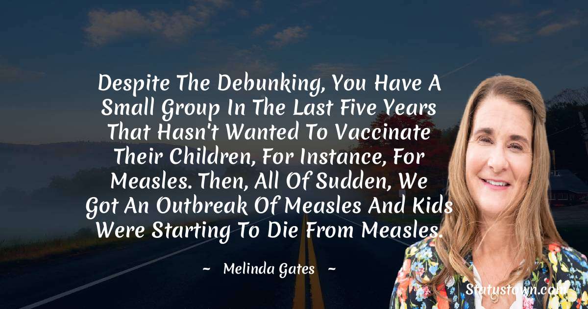 Despite the debunking, you have a small group in the last five years that hasn't wanted to vaccinate their children, for instance, for measles. Then, all of sudden, we got an outbreak of measles and kids were starting to die from measles. - Melinda Gates quotes