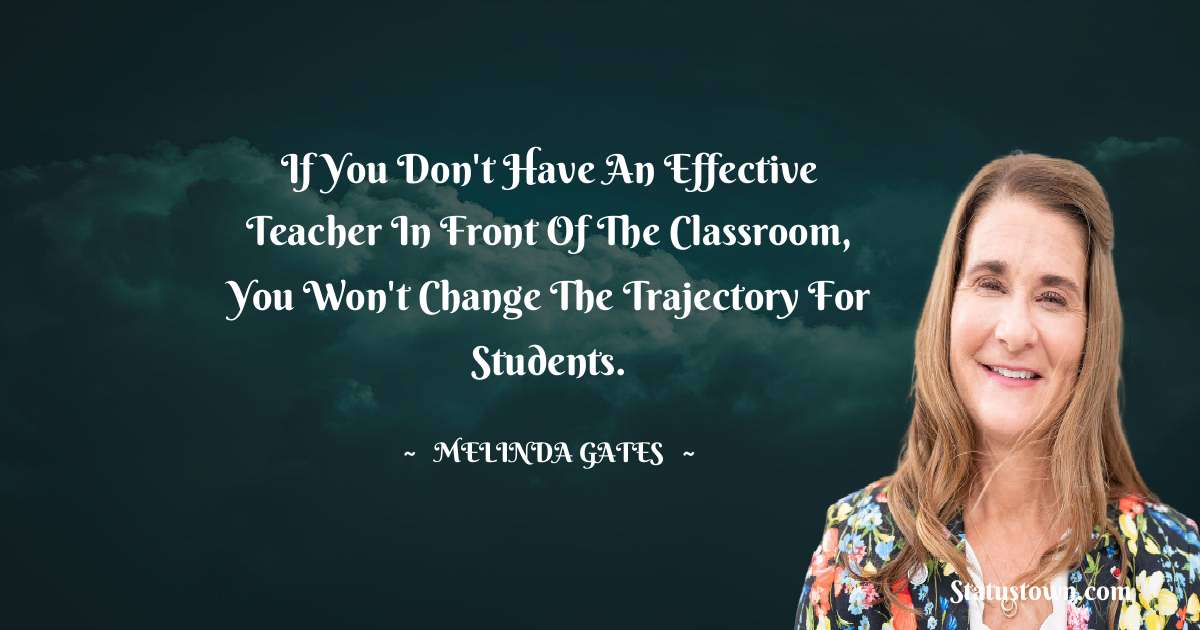 Melinda Gates Quotes - If you don't have an effective teacher in front of the classroom, you won't change the trajectory for students.