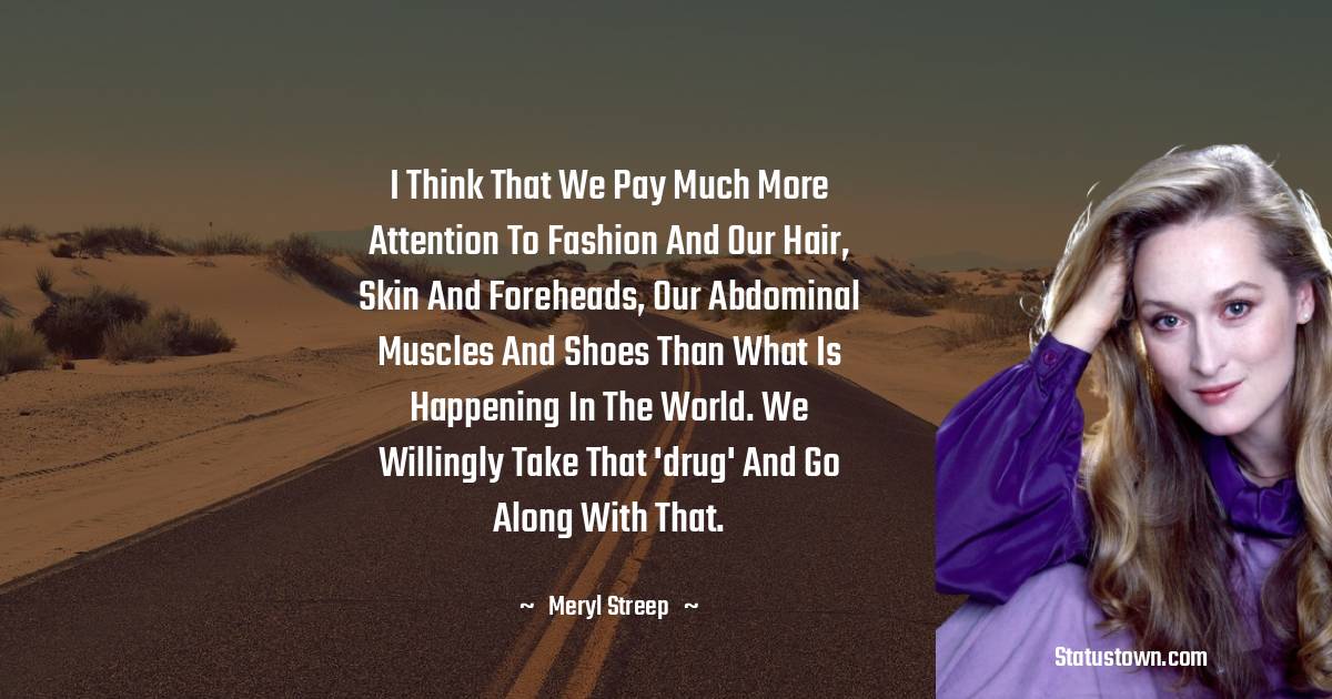 I think that we pay much more attention to fashion and our hair, skin and foreheads, our abdominal muscles and shoes than what is happening in the world. We willingly take that 'drug' and go along with that. - Meryl Streep quotes
