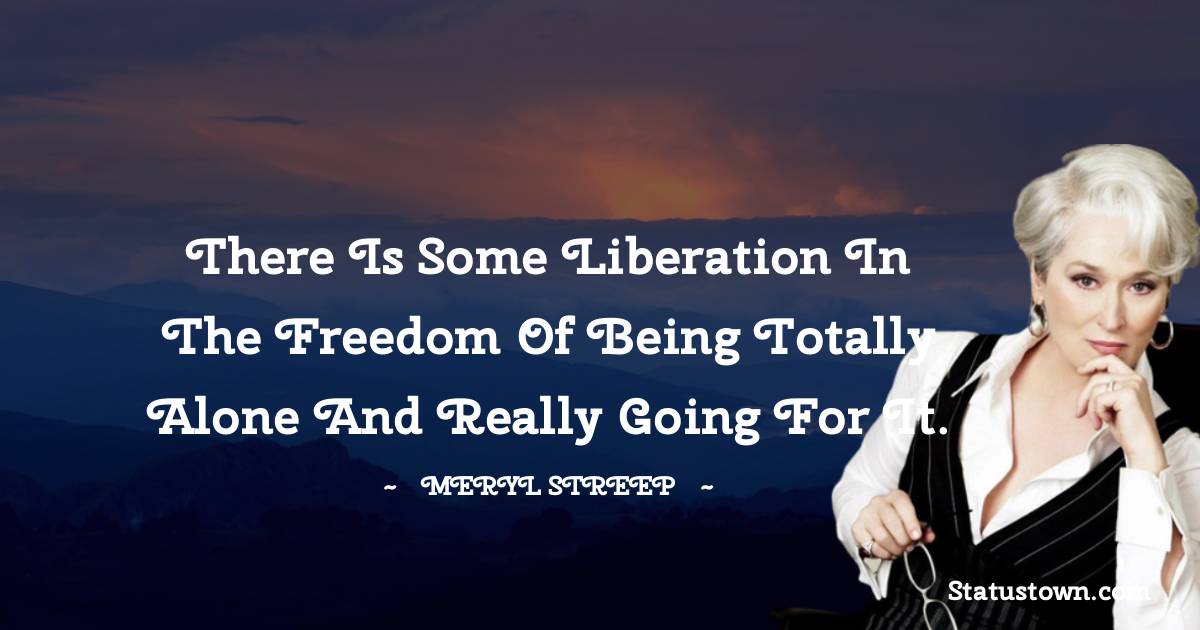 Meryl Streep Quotes - There is some liberation in the freedom of being totally alone and really going for it.