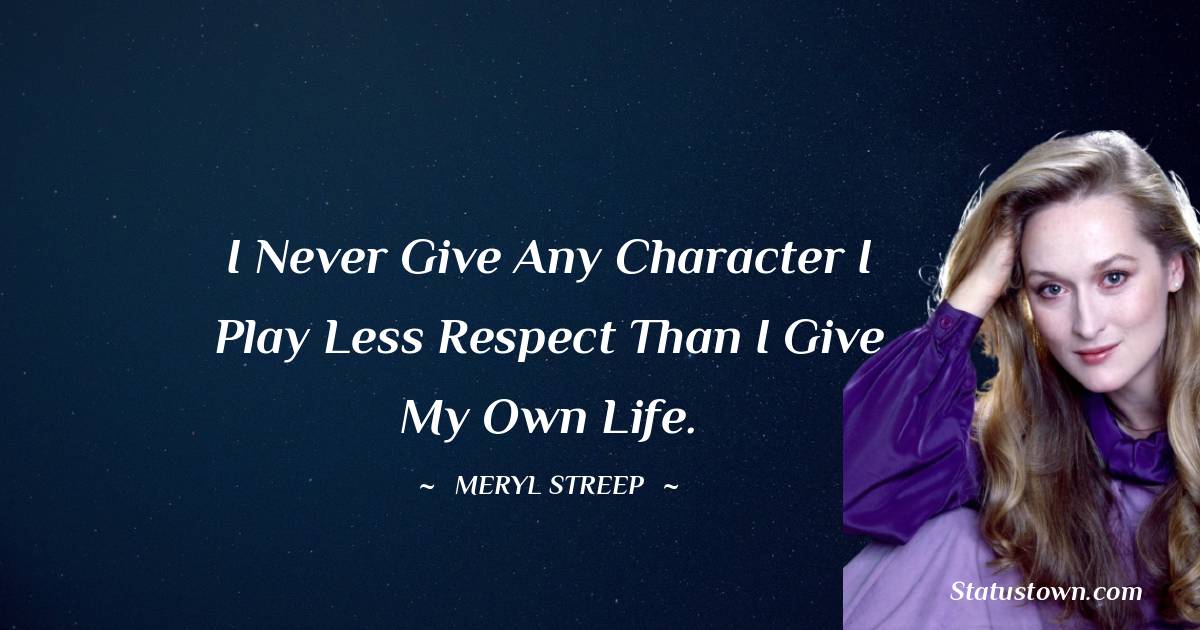 I never give any character I play less respect than I give my own life. - Meryl Streep quotes
