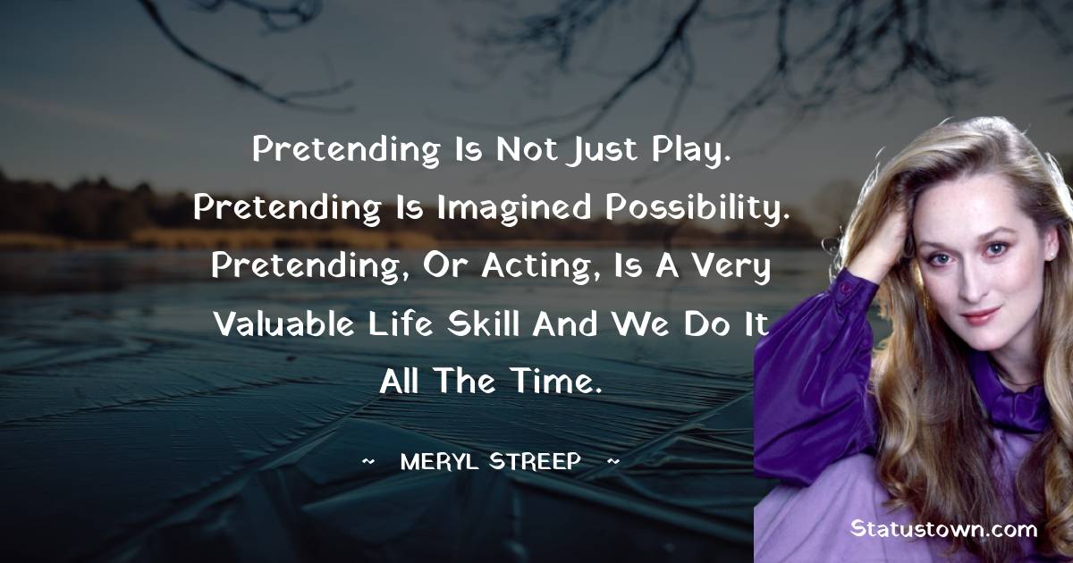 Meryl Streep Quotes - Pretending is not just play. Pretending is imagined possibility. Pretending, or acting, is a very valuable life skill and we do it all the time.
