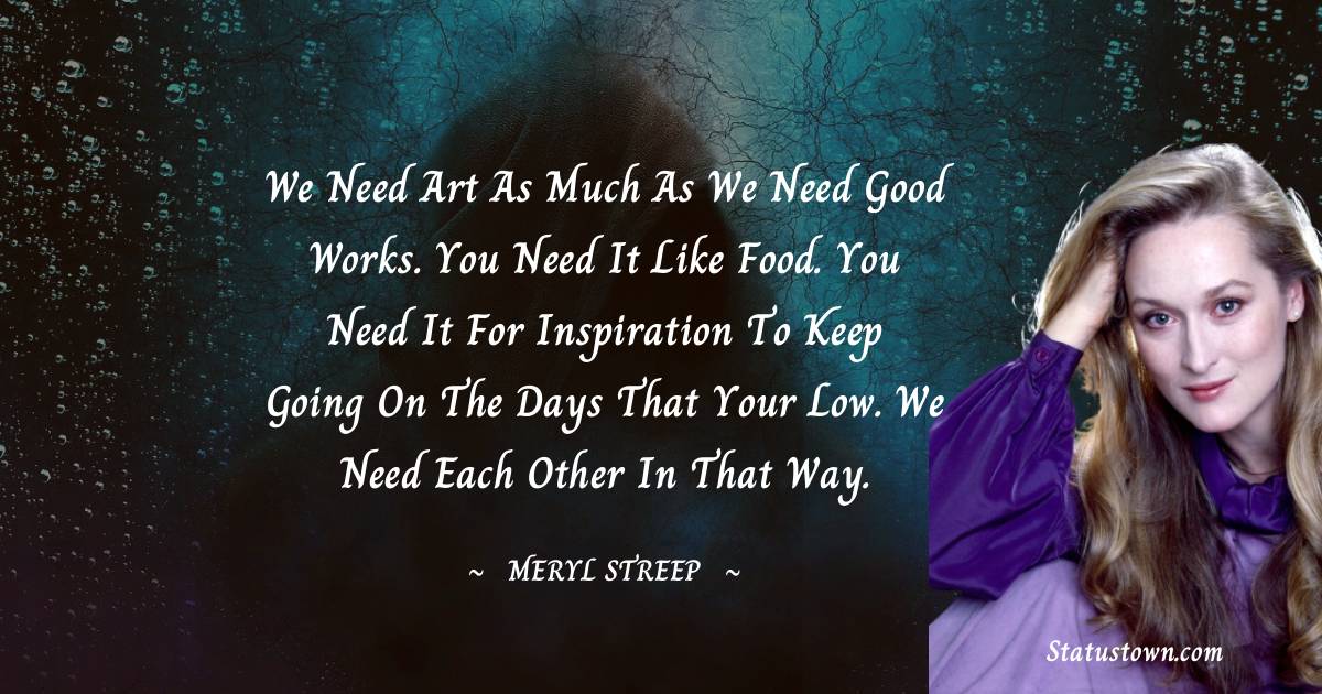 We need art as much as we need good works. You need it like food. You need it for inspiration to keep going on the days that your low. We need each other in that way. - Meryl Streep quotes