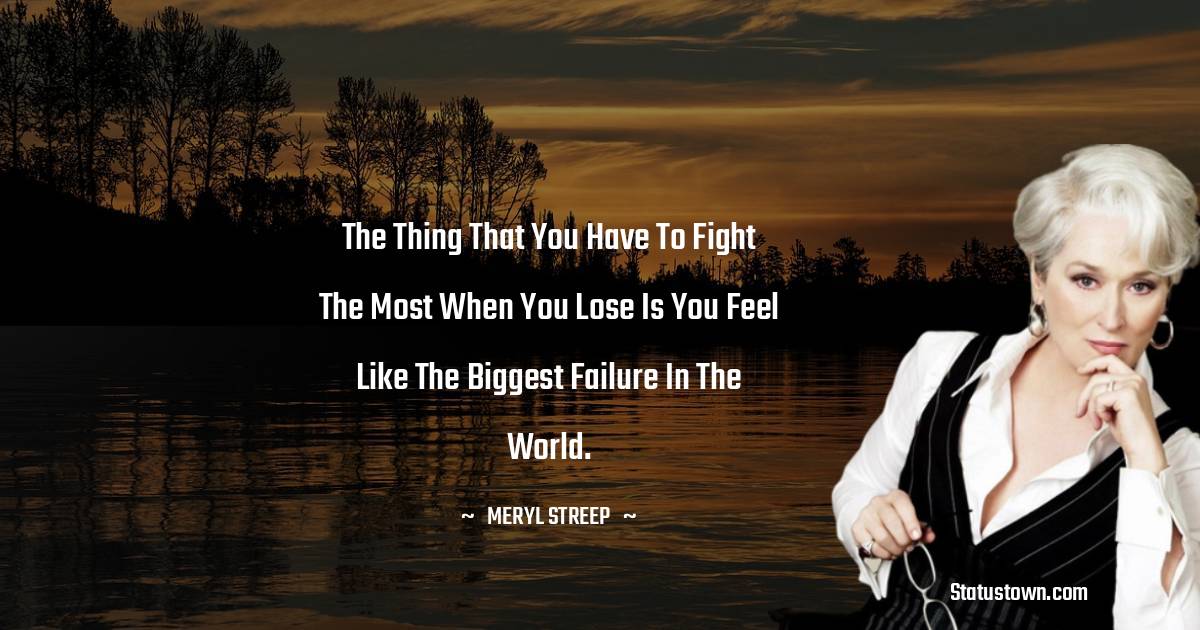 The thing that you have to fight the most when you lose is you feel like the biggest failure in the world. - Meryl Streep quotes