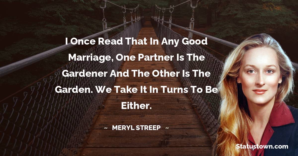 I once read that in any good marriage, one partner is the gardener and the other is the garden. We take it in turns to be either. - Meryl Streep quotes
